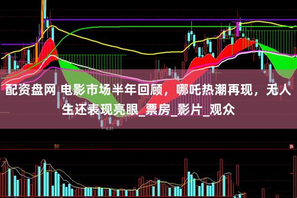配资盘网 电影市场半年回顾，哪吒热潮再现，无人生还表现亮眼_票房_影片_观众