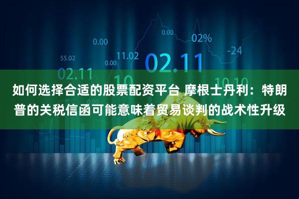 如何选择合适的股票配资平台 摩根士丹利：特朗普的关税信函可能意味着贸易谈判的战术性升级