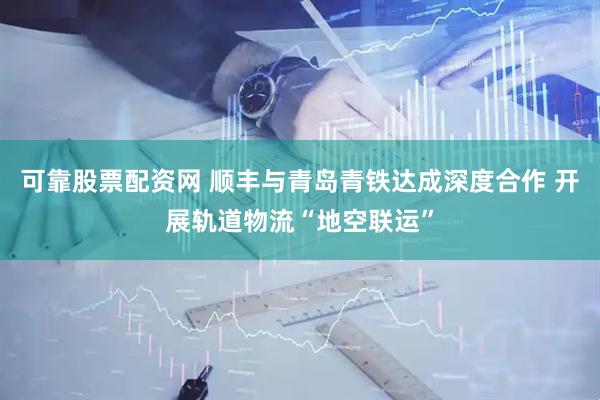 可靠股票配资网 顺丰与青岛青铁达成深度合作 开展轨道物流“地空联运”