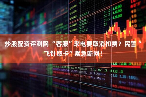 炒股配资评测网 “客服”来电要取消扣费？民警“飞针取卡”紧急断网！