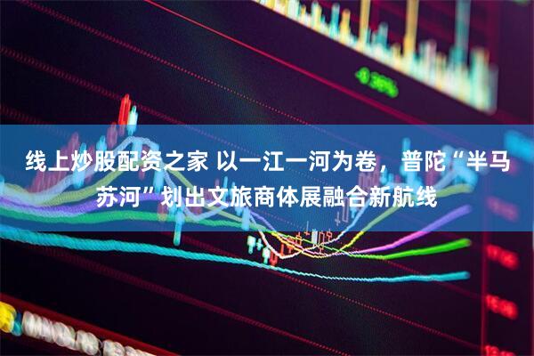 线上炒股配资之家 以一江一河为卷，普陀“半马苏河”划出文旅商体展融合新航线
