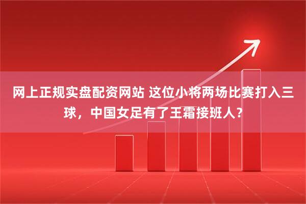 网上正规实盘配资网站 这位小将两场比赛打入三球，中国女足有了王霜接班人？