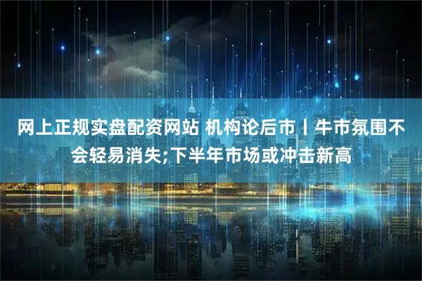网上正规实盘配资网站 机构论后市丨牛市氛围不会轻易消失;下半年市场或冲击新高