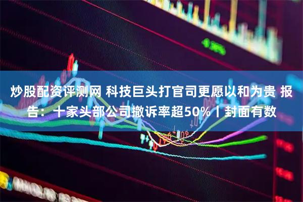 炒股配资评测网 科技巨头打官司更愿以和为贵 报告：十家头部公司撤诉率超50%丨封面有数