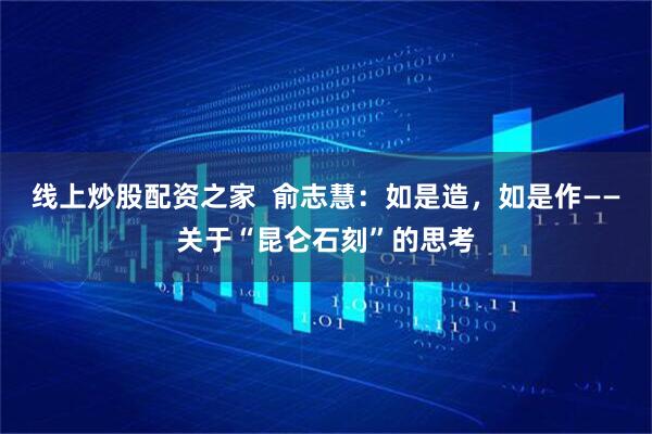 线上炒股配资之家  俞志慧：如是造，如是作——关于“昆仑石刻”的思考
