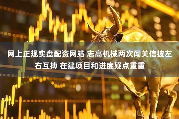 网上正规实盘配资网站 志高机械两次闯关信披左右互搏 在建项目和进度疑点重重