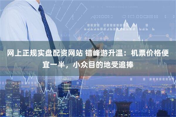 网上正规实盘配资网站 错峰游升温：机票价格便宜一半，小众目的地受追捧