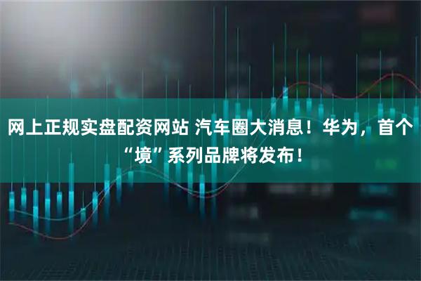 网上正规实盘配资网站 汽车圈大消息!华为,首个“境”系列品牌将发布!